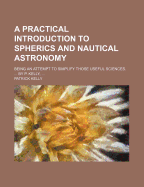 A Practical Introduction to Spherics and Nautical Astronomy: Being an Attempt to Simplify Those Useful Sciences. ... by P. Kelly,
