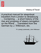 A Practical Manual for Steamboat Travellers from London to Strasbourg ... Containing ... a Short History of the Rise and Progress of Steam-Navigatio