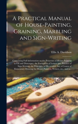 A Practical Manual of House-painting, Graining, Marbling and Sign-writing: Containing Full Information on the Processes of House-painting in Oil and Distemper, the Formation of Letters and Practice of Sign-writing, the Principles of Decorative Art, A... - Davidson, Ellis a D 1878 (Creator)