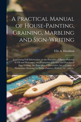 A Practical Manual of House-painting, Graining, Marbling and Sign-writing: Containing Full Information on the Processes of House-painting in Oil and Distemper, the Formation of Letters and Practice of Sign-writing, the Principles of Decorative Art, A... - Davidson, Ellis a D 1878 (Creator)
