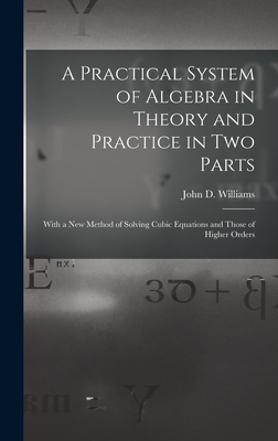 A Practical System of Algebra in Theory and Practice in Two Parts: With a New Method of Solving Cubic Equations and Those of Higher Orders - Williams, John D