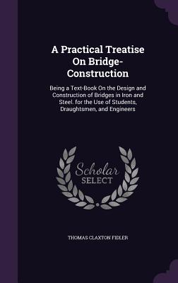 A Practical Treatise On Bridge-Construction: Being a Text-Book On the Design and Construction of Bridges in Iron and Steel. for the Use of Students, Draughtsmen, and Engineers - Fidler, Thomas Claxton