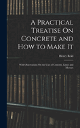 A Practical Treatise On Concrete and How to Make It: With Observations On the Uses of Cements, Limes and Mortars