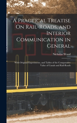 A Practical Treatise On Rail-Roads, and Interior Communication in General: With Original Experiments, and Tables of the Comparative Value of Canals and Rail-Roads - Wood, Nicholas