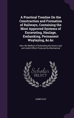 A Practical Treatise On the Construction and Formation of Railways, Containing the Most Approved Systems of Excavating, Haulage, Embanking, Permanent Waylaying, &c.&c: Also, the Method of Estimating the Gross Load and Useful Effect Produced by Mechanical - Day, James