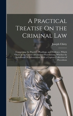 A Practical Treatise On the Criminal Law: Comprising the Practice, Pleadings, and Evidence, Which Occur in the Course of Criminal Prosecutions, Whether by Indictment Or Information: With a Copious Collection of Precedents - Chitty, Joseph