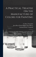 A Practical Treatise On the Manufacture of Colors for Painting: Comprising the Origin, Definition, and Classification of Colors; the Treatment of the Raw Materials Etc