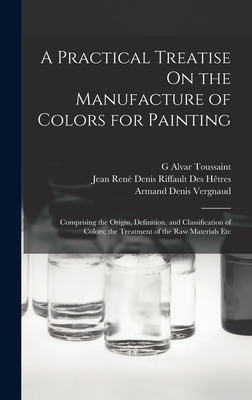 A Practical Treatise On the Manufacture of Colors for Painting: Comprising the Origin, Definition, and Classification of Colors; the Treatment of the Raw Materials Etc - Htres, Jean Ren Denis Riffault Des, and Vergnaud, Armand Denis, and Toussaint, G Alvar