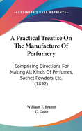 A Practical Treatise On The Manufacture Of Perfumery: Comprising Directions For Making All Kinds Of Perfumes, Sachet Powders, Etc. (1892)