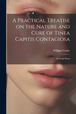 A Practical Treatise on the Nature and Cure of Tinea Capitis Contagiosa: Or Scald Head - Cooke, William