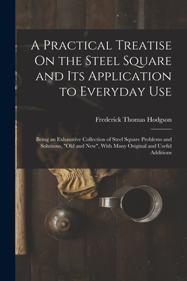 A Practical Treatise On the Steel Square and Its Application to Everyday Use: Being an Exhaustive Collection of Steel Square Problems and Solutions, "Old and New", With Many Original and Useful Additions - Hodgson, Frederick Thomas