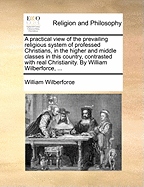 A practical view of the prevailing religious system of professed Christians, in the higher and middle classes in this country, contrasted with real Christianity. By William Wilberforce, ...