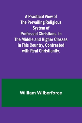 A Practical View of the Prevailing Religious System of Professed Christians, in the Middle and Higher Classes in this Country, Contrasted with Real Christianity. - Wilberforce, William