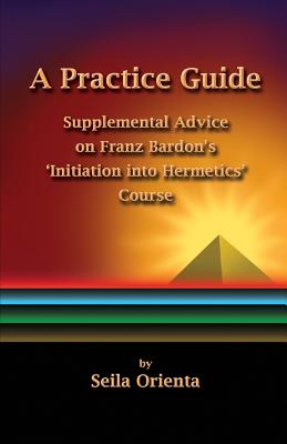 A Practice Guide: Supplemental Comments on Franz Bardon's Initiation into Hermetics Course - Windsheimer, Peter (Translated by), and Orienta, Seila