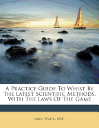 A Practice Guide to Whist by the Latest Scientific Methods. with the Laws of the Game