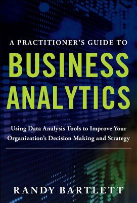 A PRACTITIONER'S GUIDE TO BUSINESS ANALYTICS: Using Data Analysis Tools to Improve Your Organization's Decision Making and Strategy - Bartlett, Randy