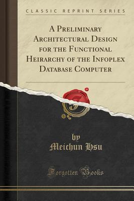 A Preliminary Architectural Design for the Functional Heirarchy of the Infoplex Database Computer (Classic Reprint) - Hsu, Meichun