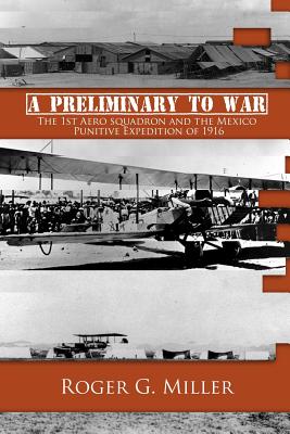 A Preliminary to War: The 1st Aero Squadron and the Mexico Punitive Expedition of 1916 - Miller, Roger G