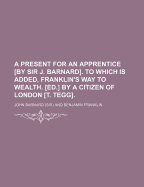 A Present for an Apprentice [by Sir J. Barnard]. to Which Is Added, Franklin's Way to Wealth. [ed.] by a Citizen of London [t. Tegg].