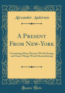 A Present from New-York: Containing Many Pictures Worth Seeing, and Some Things Worth Remembering (Classic Reprint)
