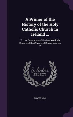 A Primer of the History of the Holy Catholic Church in Ireland ...: To the Formation of the Modern Irish Branch of the Church of Rome, Volume 2 - King, Robert, M.D.