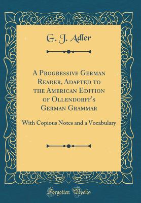 A Progressive German Reader, Adapted to the American Edition of Ollendorff's German Grammar: With Copious Notes and a Vocabulary (Classic Reprint) - Adler, G J