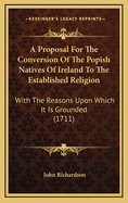 A Proposal for the Conversion of the Popish Natives of Ireland to the Established Religion: With the Reasons Upon Which It Is Grounded (1711)