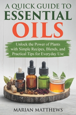 A Quick Guide to Essential Oils: Unlock the Power of Plants With Simple Recipes, Blends, and Practical Tips for Everyday Use - Matthews, Marian