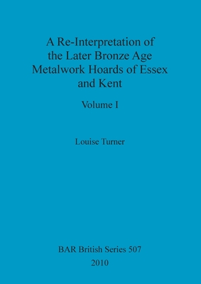 A Re-Interpretation of the Later Bronze Age Metalwork Hoards of Essex and Kent, Volume I - Turner, Louise