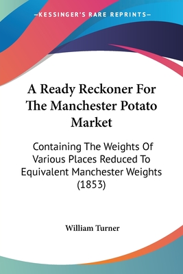 A Ready Reckoner For The Manchester Potato Market: Containing The Weights Of Various Places Reduced To Equivalent Manchester Weights (1853) - Turner, William