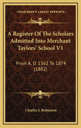 A Register of the Scholars Admitted Into Merchant Taylors' School V1: From A. D. 1562 to 1874 (1882)