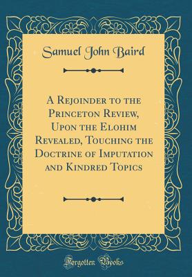 A Rejoinder to the Princeton Review, Upon the Elohim Revealed, Touching the Doctrine of Imputation and Kindred Topics (Classic Reprint) - Baird, Samuel John