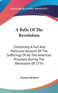 A Relic Of The Revolution: Containing A Full And Particular Account Of The Sufferings Of All The American Prisoners During The Revolution Of 1776