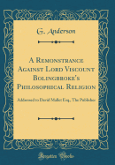 A Remonstrance Against Lord Viscount Bolingbroke's Philosophical Religion: Addressed to David Mallet Esq., the Publisher (Classic Reprint)