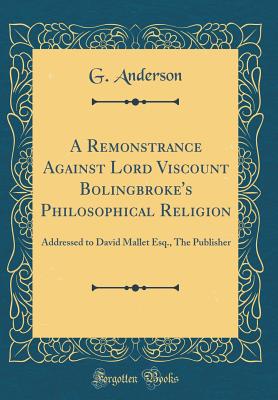 A Remonstrance Against Lord Viscount Bolingbroke's Philosophical Religion: Addressed to David Mallet Esq., the Publisher (Classic Reprint) - Anderson, G