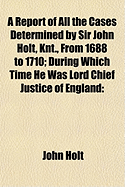 A Report of All the Cases Determined by Sir John Holt, Knt., from 1688 to 1710, During Which Time He Was Lord Chief Justice of England: Containing Many Cases Never Before Printed, Taken from an Original Manuscript of Thomas Farresley, Late of the Middle-T