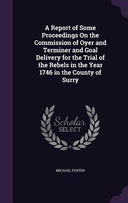 A Report of Some Proceedings On the Commission of Oyer and Terminer and Goal Delivery for the Trial of the Rebels in the Year 1746 in the County of Surry - Foster, Michael, Sir