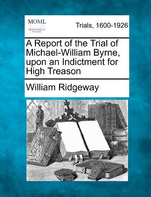 A Report of the Trial of Michael-William Byrne, Upon an Indictment for High Treason - Ridgeway, William