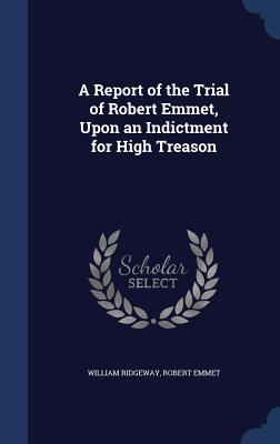 A Report of the Trial of Robert Emmet, Upon an Indictment for High Treason - Ridgeway, William, Sir, and Emmet, Robert