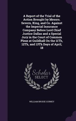 A Report of the Trial of the Action Brought by Messrs. Severn, King, and Co. Against the Imperial Insurance Company Before Lord Chief Justice Dallas and a Special Jury in the Court of Common Pleas at Guildhall On the 11Th, 12Th, and 13Th Days of April, 18 - Gurney, William Brodie