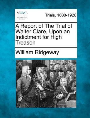 A Report of the Trial of Walter Clare, Upon an Indictment for High Treason - Ridgeway, William