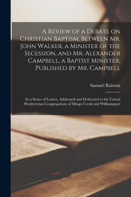 A Review of a Debate on Christian Baptism, Between Mr. John Walker, a Minister of the Secession, and Mr. Alexander Campbell, a Baptist Minister, Published by Mr. Campbell: in a Series of Letters, Addressed and Dedicated to the United Presbyterian... - Ralston, Samuel 1756-1851