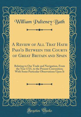 A Review of All That Hath Pass'd Between the Courts of Great Britain and Spain: Relating to Our Trade and Navigation, from the Year 1721, to the Present Convention; With Some Particular Observations Upon It (Classic Reprint) - Bath, William Pulteney