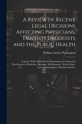 A Review of Recent Legal Decisions Affecting Physicians, Dentists Druggists and the Public Health: Together With a Brief for the Prosecution of Unlicensed Practitioners of Medicine, Dentistry, Or Pharmacy, With a Paper Upon Manslaughter, Christian Science - Purrington, William Archer