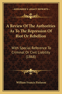 A Review Of The Authorities As To The Repression Of Riot Or Rebellion: With Special Reference To Criminal Or Civil Liability (1868)