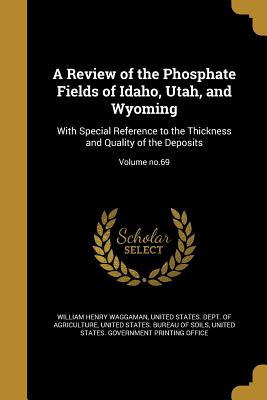 A Review of the Phosphate Fields of Idaho, Utah, and Wyoming: With Special Reference to the Thickness and Quality of the Deposits; Volume no.69 - Waggaman, William Henry, and United States Dept of Agriculture (Creator), and United States Bureau of Soils (Creator)