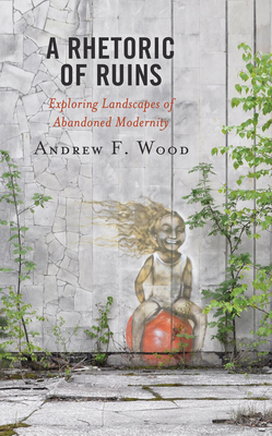 A Rhetoric of Ruins: Exploring Landscapes of Abandoned Modernity - Wood, Andrew F