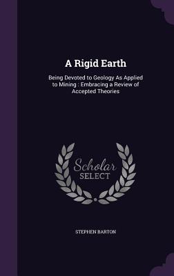 A Rigid Earth: Being Devoted to Geology As Applied to Mining: Embracing a Review of Accepted Theories - Barton, Stephen