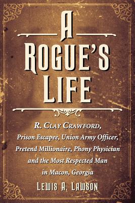 A Rogue's Life: R. Clay Crawford, Prison Escapee, Union Army Officer, Pretend Millionaire, Phony Physician and the Most Respected Man in Macon, Georgia - Lawson, Lewis A
