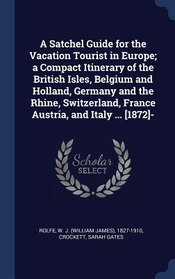 A Satchel Guide for the Vacation Tourist in Europe; a Compact Itinerary of the British Isles, Belgium and Holland, Germany and the Rhine, Switzerland, France Austria, and Italy ... [1872]- - Rolfe, W J (William James) 1827-1910 (Creator), and Gates, Crockett Sarah